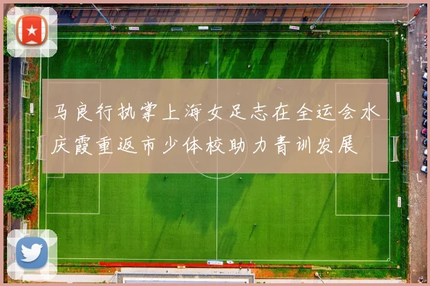 马良行执掌上海女足志在全运会水庆霞重返市少体校助力青训发展
