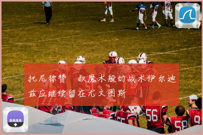 托尼称赞囧叔魔术般的战术伊尔迪兹应继续留在尤文图斯