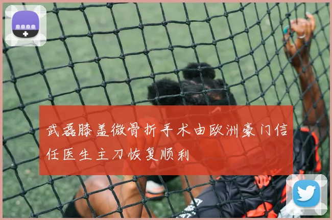 武磊膝盖微骨折手术由欧洲豪门信任医生主刀恢复顺利
