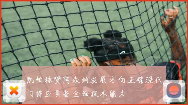 凯帕称赞阿森纳发展方向正确现代门将应具备全面技术能力