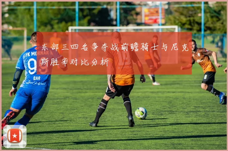 东部三四名争夺战前瞻骑士与尼克斯胜率对比分析