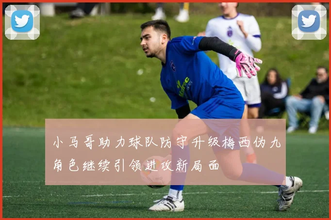 小马哥助力球队防守升级梅西伪九角色继续引领进攻新局面