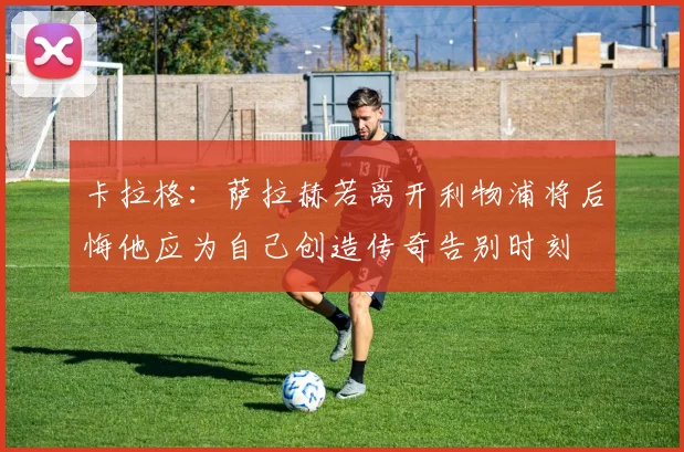 卡拉格：萨拉赫若离开利物浦将后悔他应为自己创造传奇告别时刻