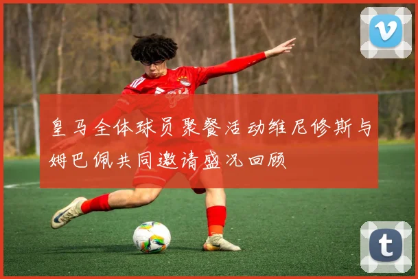 皇马全体球员聚餐活动维尼修斯与姆巴佩共同邀请盛况回顾