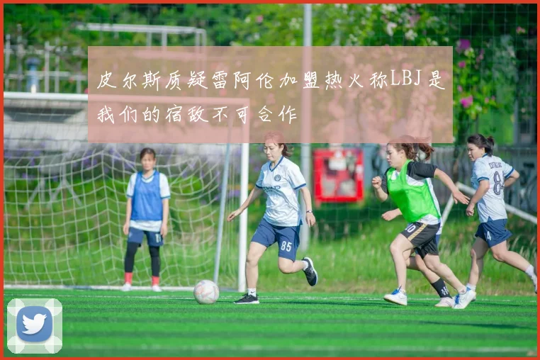 皮尔斯质疑雷阿伦加盟热火称LBJ是我们的宿敌不可合作