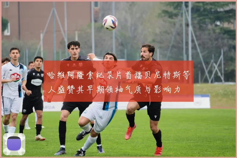 哈维阿隆索纪录片首播贝尼特斯等人盛赞其早期领袖气质与影响力