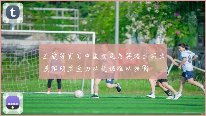 王爱芳直言中国女足与英格兰实力差距明显全力以赴仍难以抗衡