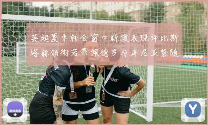 英超夏季转会窗口新援表现评比斯塔赫领衔若昂佩德罗与库尼亚紧随其后