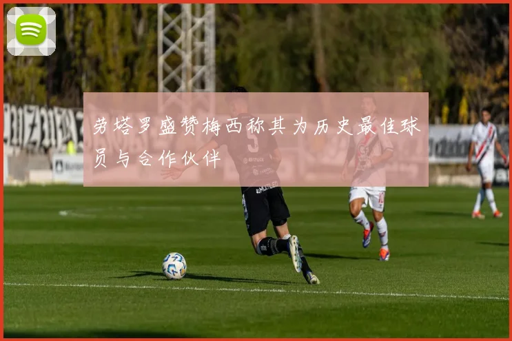劳塔罗盛赞梅西称其为历史最佳球员与合作伙伴