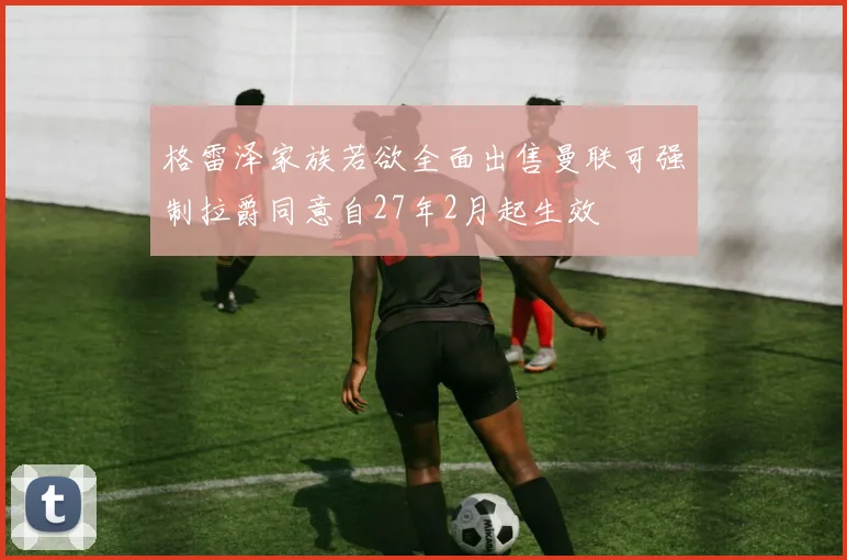 格雷泽家族若欲全面出售曼联可强制拉爵同意自27年2月起生效