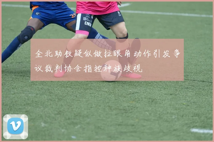 全北助教疑似做拉眼角动作引发争议裁判协会指控种族歧视