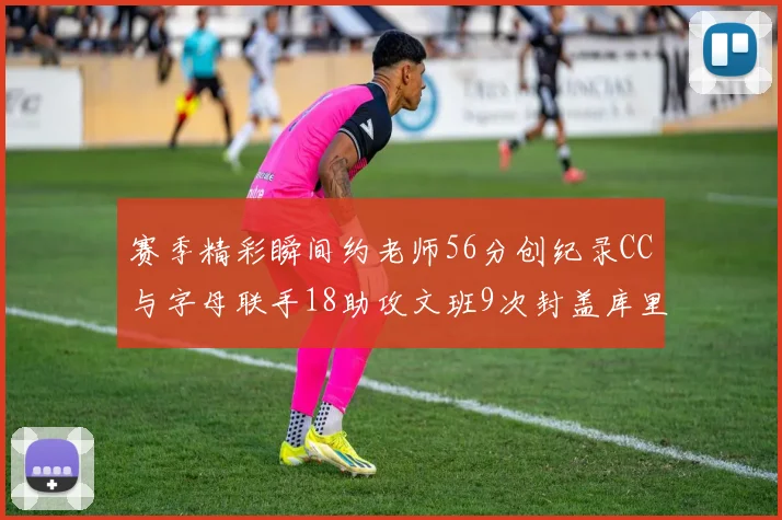 赛季精彩瞬间约老师56分创纪录CC与字母联手18助攻文班9次封盖库里三分球12记齐发