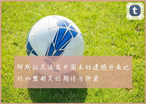 阿斯拉尼谈离开国米的遗憾并表达对加盟都灵的期待与热爱