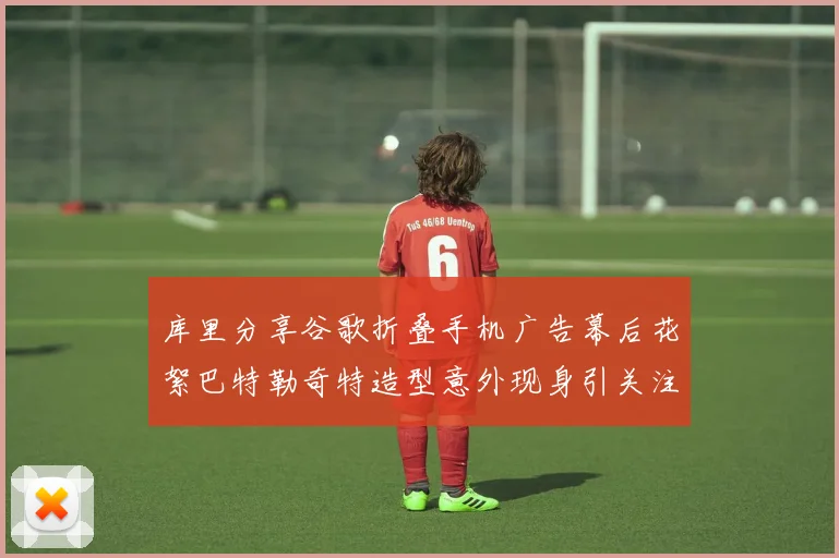 库里分享谷歌折叠手机广告幕后花絮巴特勒奇特造型意外现身引关注